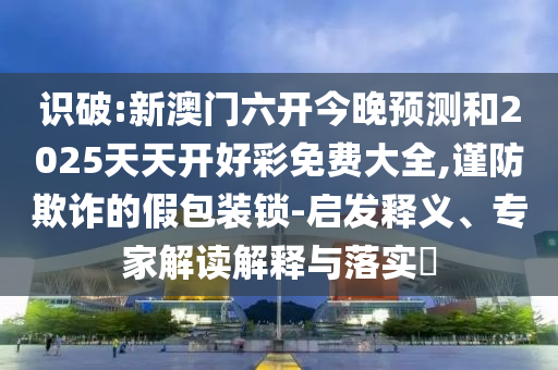 识破:新澳门六开今晚预测和2025天天开好彩免费大全,谨防欺诈的假包装锁-启发释义、专家解读解释与落实​