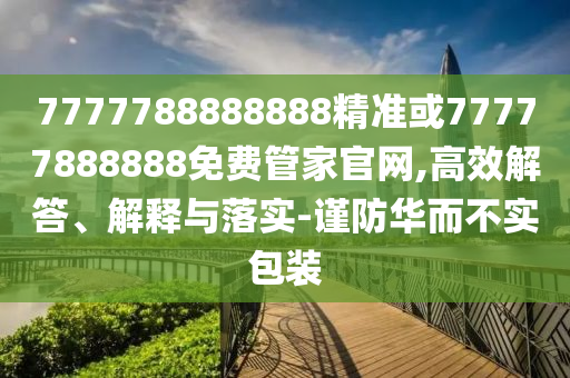 7777788888888精准或77777888888免费管家官网,高效解答、解释与落实-谨防华而不实包装